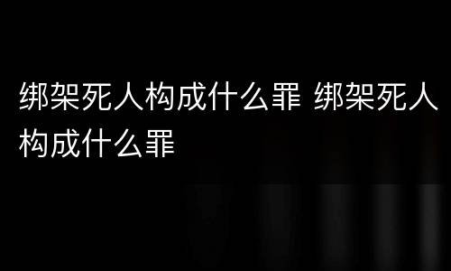 绑架死人构成什么罪 绑架死人构成什么罪