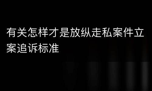 有关怎样才是放纵走私案件立案追诉标准