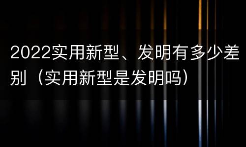 2022实用新型、发明有多少差别（实用新型是发明吗）