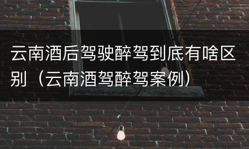 云南酒后驾驶醉驾到底有啥区别（云南酒驾醉驾案例）
