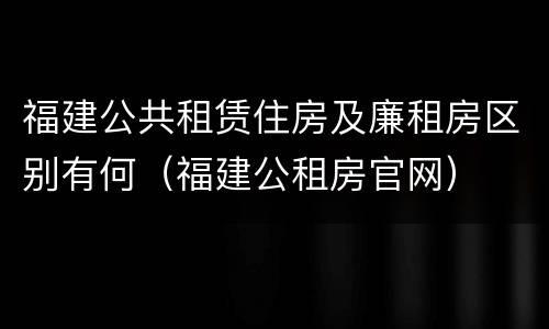 福建公共租赁住房及廉租房区别有何（福建公租房官网）