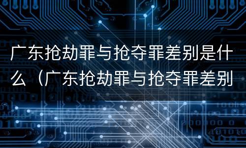 广东抢劫罪与抢夺罪差别是什么（广东抢劫罪与抢夺罪差别是什么呢）
