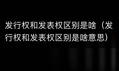 发行权和发表权区别是啥（发行权和发表权区别是啥意思）
