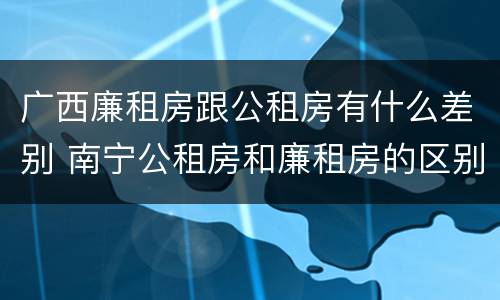 广西廉租房跟公租房有什么差别 南宁公租房和廉租房的区别