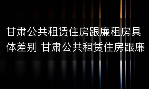 甘肃公共租赁住房跟廉租房具体差别 甘肃公共租赁住房跟廉租房具体差别在哪