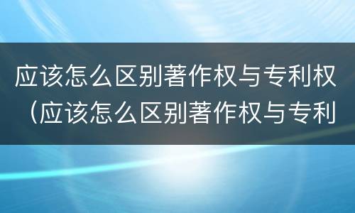 应该怎么区别著作权与专利权（应该怎么区别著作权与专利权的区别）