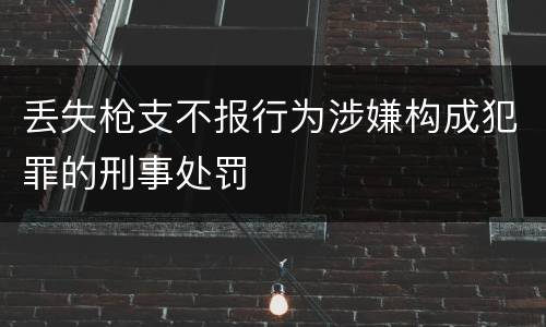 丢失枪支不报行为涉嫌构成犯罪的刑事处罚