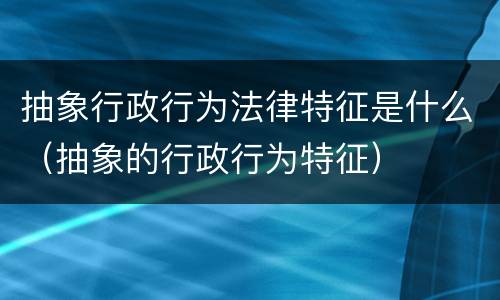 抽象行政行为法律特征是什么（抽象的行政行为特征）