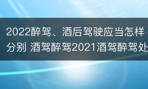 2022醉驾、酒后驾驶应当怎样分别 酒驾醉驾2021酒驾醉驾处罚标准