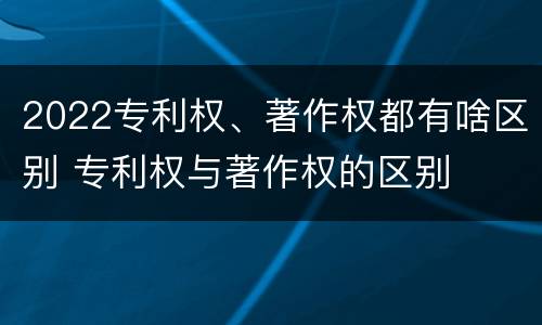 2022专利权、著作权都有啥区别 专利权与著作权的区别