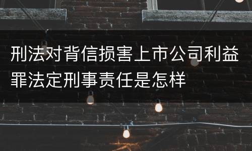 刑法对背信损害上市公司利益罪法定刑事责任是怎样