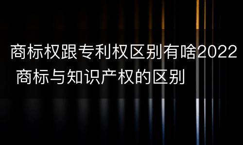 商标权跟专利权区别有啥2022 商标与知识产权的区别