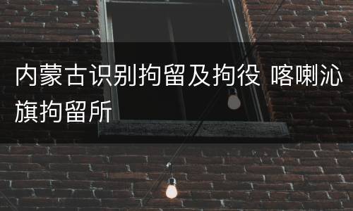 内蒙古识别拘留及拘役 喀喇沁旗拘留所