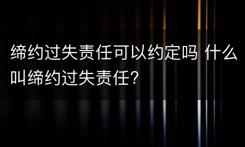 缔约过失责任可以约定吗 什么叫缔约过失责任?