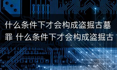 什么条件下才会构成盗掘古墓罪 什么条件下才会构成盗掘古墓罪名