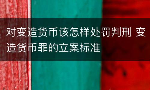 对变造货币该怎样处罚判刑 变造货币罪的立案标准