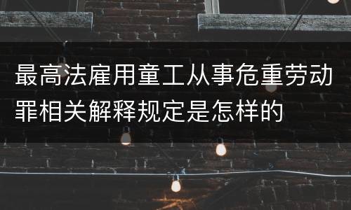 最高法雇用童工从事危重劳动罪相关解释规定是怎样的