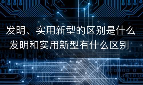发明、实用新型的区别是什么 发明和实用新型有什么区别