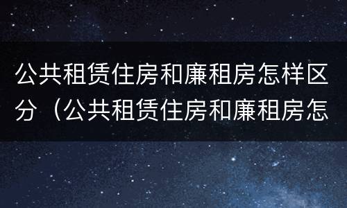 公共租赁住房和廉租房怎样区分（公共租赁住房和廉租房怎样区分的）
