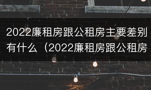 2022廉租房跟公租房主要差别有什么（2022廉租房跟公租房主要差别有什么不一样）