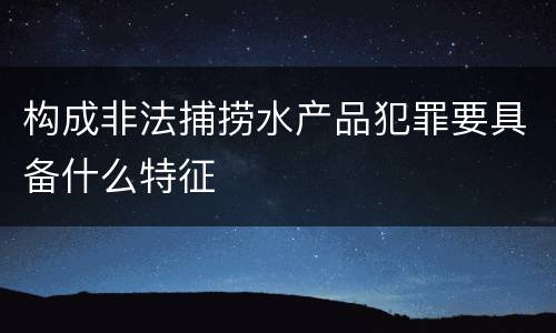 构成非法捕捞水产品犯罪要具备什么特征