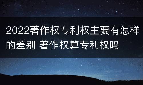 2022著作权专利权主要有怎样的差别 著作权算专利权吗