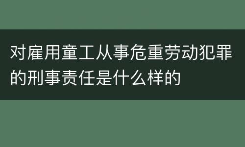 对雇用童工从事危重劳动犯罪的刑事责任是什么样的