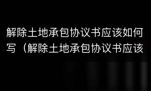 解除土地承包协议书应该如何写（解除土地承包协议书应该如何写呢）