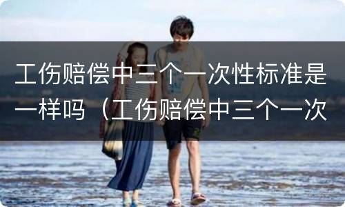 工伤赔偿中三个一次性标准是一样吗（工伤赔偿中三个一次性标准是一样吗怎么算）