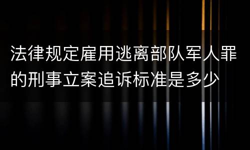 法律规定雇用逃离部队军人罪的刑事立案追诉标准是多少
