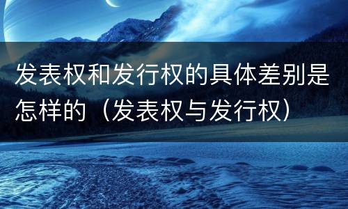 发表权和发行权的具体差别是怎样的（发表权与发行权）