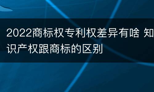 2022商标权专利权差异有啥 知识产权跟商标的区别