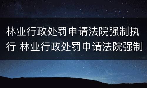 林业行政处罚申请法院强制执行 林业行政处罚申请法院强制执行流程