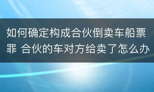 如何确定构成合伙倒卖车船票罪 合伙的车对方给卖了怎么办