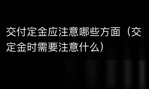 交付定金应注意哪些方面（交定金时需要注意什么）
