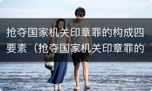 抢夺国家机关印章罪的构成四要素（抢夺国家机关印章罪的构成四要素包括）