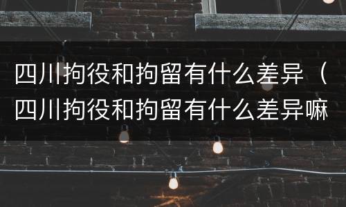 四川拘役和拘留有什么差异（四川拘役和拘留有什么差异嘛）