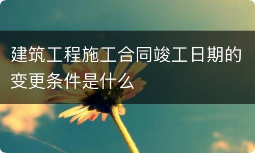建筑工程施工合同竣工日期的变更条件是什么