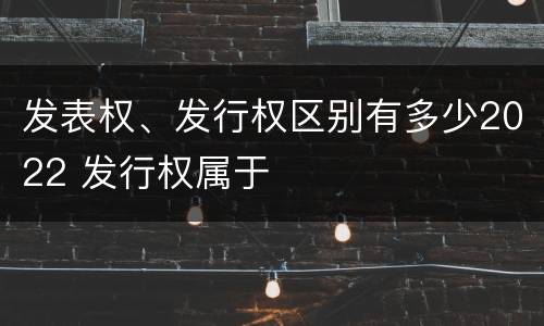 发表权、发行权区别有多少2022 发行权属于