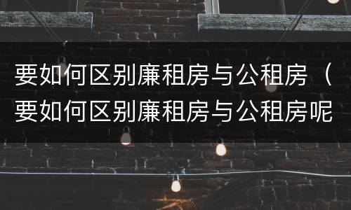 要如何区别廉租房与公租房（要如何区别廉租房与公租房呢）