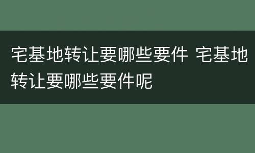 宅基地转让要哪些要件 宅基地转让要哪些要件呢