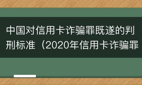 中国对信用卡诈骗罪既遂的判刑标准（2020年信用卡诈骗罪数额标准）