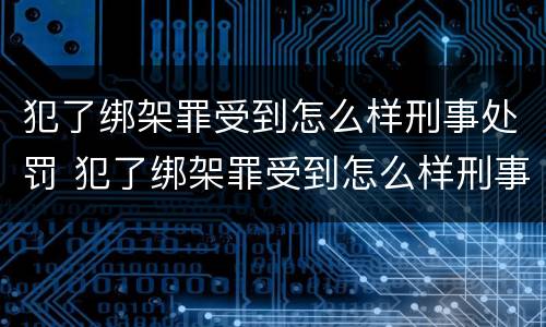 犯了绑架罪受到怎么样刑事处罚 犯了绑架罪受到怎么样刑事处罚的案例