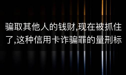 骗取其他人的钱财,现在被抓住了,这种信用卡诈骗罪的量刑标准是怎么样的