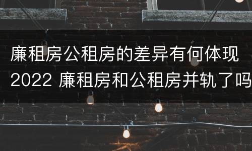 廉租房公租房的差异有何体现2022 廉租房和公租房并轨了吗