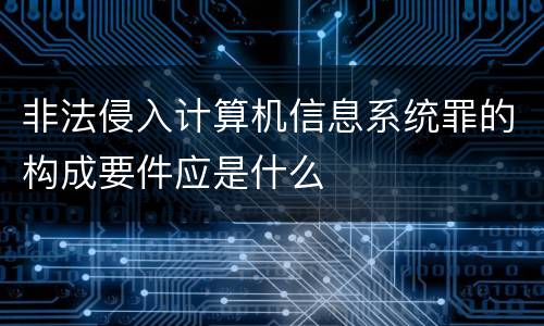 非法侵入计算机信息系统罪的构成要件应是什么