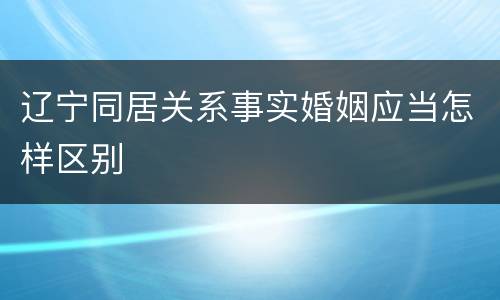 辽宁同居关系事实婚姻应当怎样区别