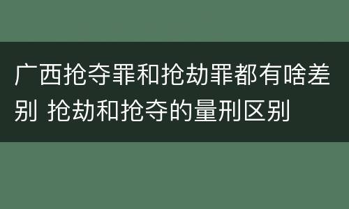 广西抢夺罪和抢劫罪都有啥差别 抢劫和抢夺的量刑区别