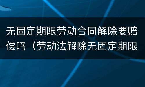 无固定期限劳动合同解除要赔偿吗（劳动法解除无固定期限合同怎么赔偿）