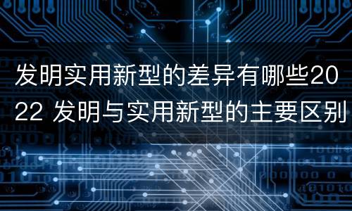 发明实用新型的差异有哪些2022 发明与实用新型的主要区别